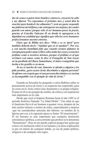 84 t MARCO ANTONIO SAGASTUME GEMMELL
dar de comer a quien tiene hambre; entonces, cruzaron la calle
y me dijeron “Lo esperamos el próximo mes y usted dirá la
oración para bendecir los alimentos”; será un gusto respondí;
me pidieron mi teléfono y me entregaron sus tarjetas, las cuales
guardo con amor; porque solo el ser humano posee la praxis,
gracias al Concilio Vaticano II en donde le agregaron a la
dignidad esa cualidad que significa que sólo los seres humanos
perfeccionamos nuestro entorno.
	 Claro que la Biblia nos dice: “Pide y se os dará” pero
también debería decir: “Ayúdate que yo te ayudaré”. Por eso,
y con mucha humildad pido que cuando oremos pidamos la
energía para poder amar a Dios sobre todas las cosas y a nuestro
prójimo como a nosotros mismos, porque el prójimo es al que
servimos con amor, como lo dice el Evangelio de San Lucas
en la parábola del Buen Samaritano, el único evangelista que
invita a los gentiles a su mesa.
	 Yo no sé mucho de esto, lamento si ofendo a alguien y les
pido perdón; ¿pero acaso Jesús discrimino a alguna persona?
Yo afirmo con respeto que si una persona discrimina o es racista
es incompatible con el ejemplo de vida de Jesús.”
	 Estando en Jerusalén les pregunté a varios Rabinos sobre su
pensamiento acerca de Jesús y su respuesta me sorprendió, pues
no creen en él. Jesús criticó muy duramente a su propia religión.
Él para mi él es un ejemplo de cambio, de crítica y mi inspiración
más importante en la vida.
	 Desde que cayó el Imperio Romano hasta el año 1492 es el
periodo histórico llamado “La Edad Media”. Una edad en que
el fanatismo llevó al ser humano a quemar vivos, después de las
más crueles torturas a cientos de miles, especialmente a mujeres
-que las consideraban antesalas del infierno- en nombre de la
Iglesia; por eso, a la siguiente época se llamo “El renacimiento”.
El ser humano es más importante que cualquier institución
eclesiástica o política, a esta corriente que profeso se le denomina
“Humanismo”. Pero no me puedo explicar porque hay gente que
coloca a la institución sobre el ser humano y la única explicación
es por un interés de cualquier índole, ya sea de poder político,
religioso o de cualquier otro signo.
 