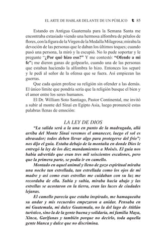 EL ARTE DE HABLAR DELANTE DE UN PÚBLICO t 85
	 Estando en Antigua Guatemala para la Semana Santa me
encontraba extasiado viendo una hermosa alfombra de pétalos de
flores,conlafiguradelaVirgendelaMedallaMilagrosa;mirabala
devoción de las personas que le daban los últimos toques; cuando
pasó una persona, la miró y la escupió. No lo pude soportar y le
pregunte “¿Por qué hizo eso?” Y me contestó: “Ofende a mi
fe”; me dieron ganas de golpearlo, cuando una de las personas
que estaban haciendo la alfombra lo hizo. Entonces los separé
y le pedí al señor de la ofensa que se fuera. Así empiezan las
guerras.
	 Que cada quien profese su religión sin ofender a las demás.
El único límite que pondría sería que la religión busque el bien y
el amor entre los seres humanos.
	 El Dr. William Soto Santiago, Pastor Continental, me invitó
a subir al monte del Sinaí en Egipto Asia, luego pronuncié estas
palabras llenas de emoción:
LA LEY DE DIOS
	 “La salida será a la una en punto de la madrugada, allá
arriba del Monte Sinaí veremos el amanecer, luego el sol es
abrasador; todos deben llevar algo para protegerse del frío”;
nos dijo el guía. Estaba debajo de la montaña en donde Dios le
entregó la ley de los diez mandamientos a Moisés. El guía nos
había advertido que eran tres mil seiscientos escalones, pero
que la primera parte, se podía ir en camello.
	 Montado en aquel animal y lleno de gozo espiritual miraba
una noche tan estrellada, tan estrellada como los ojos de mi
madre y así como esas estrellas me cuidaban con su luz me
recordaba de ella. Subía y subía, miraba hacia abajo y las
estrellas se acostaron en la tierra, eran las luces de ciudades
lejanas.
	 El camello parecía que estaba inspirado, me hamaqueaba
su andar y mis recuerdos empezaron a anidar. Pensaba en
mi Guatemala, mi dulce Guatemala, no la del lago de Atitlán
turístico, sino la de la gente buena y solidaria, mi familia Maya,
Xinca, Garifunas y también porque no decirlo, toda aquella
gente blanca y dulce que no discrimina.
 