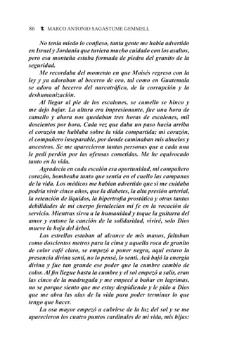 86 t MARCO ANTONIO SAGASTUME GEMMELL
	 No tenia miedo lo confieso, tanta gente me había advertido
en Israel y Jordania que tuviera mucho cuidado con los asaltos,
pero esa montaña estaba formada de piedra del granito de la
seguridad.	
	 Me recordaba del momento en que Moisés regreso con la
ley y ya adoraban al becerro de oro, tal como en Guatemala
se adora al becerro del narcotráfico, de la corrupción y la
deshumanización.
	 Al llegar al pie de los escalones, se camello se hinco y
me dejo bajar. La altura era impresionante, fue una hora de
camello y ahora nos quedaban tres horas de escalones, mil
doscientos por hora. Cada vez que daba un paso hacia arriba
el corazón me hablaba sobre la vida compartida; mi corazón,
el compañero inseparable, por donde caminaban mis abuelos y
ancestros. Se me aparecieron tantas personas que a cada una
le pedí perdón por las ofensas cometidas. Me he equivocado
tanto en la vida.
	 Agradecía en cada escalón esa oportunidad, mi compañero
corazón, bombeaba tanto que sentía en el cuello las campanas
de la vida. Los médicos me habían advertido que si me cuidaba
podría vivir cinco años, que la diabetes, la alta presión arterial,
la retención de líquidos, la hipertrofia prostática y otras tantas
debilidades de mi cuerpo fortalecían mi fe en la vocación de
servicio. Mientras sirva a la humanidad y toque la guitarra del
amor y entone la canción de la solidaridad, viviré, solo Dios
mueve la hoja del árbol.
	 Las estrellas estaban al alcance de mis manos, faltaban
como doscientos metros para la cima y aquella roca de granito
de color café claro, se empezó a poner negra, aquí estuvo la
presencia divina sentí, no lo pensé, lo sentí. Acá bajó la energía
divina y fue tan grande ese poder que la cumbre cambio de
color. Al fin llegue hasta la cumbre y el sol empezó a salir, eran
las cinco de la madrugada y me empecé a bañar en lagrimas,
no se porque siento que me estoy despidiendo y le pido a Dios
que me abra las alas de la vida para poder terminar lo que
tengo que hacer.
	 La osa mayor empezó a cubrirse de la luz del sol y se me
aparecieron los cuatro puntos cardinales de mi vida, mis hijas:
 