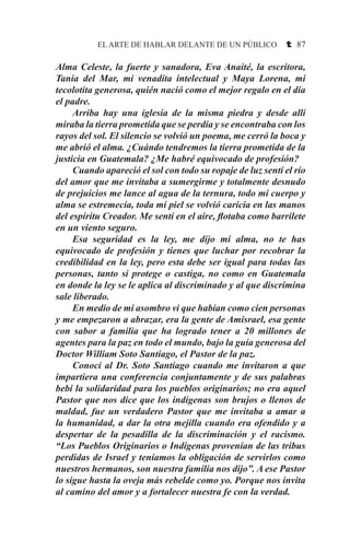 EL ARTE DE HABLAR DELANTE DE UN PÚBLICO t 87
Alma Celeste, la fuerte y sanadora, Eva Anaité, la escritora,
Tania del Mar, mi venadita intelectual y Maya Lorena, mi
tecolotita generosa, quién nació como el mejor regalo en el día
el padre.
	 Arriba hay una iglesia de la misma piedra y desde allí
miraba la tierra prometida que se perdía y se encontraba con los
rayos del sol. El silencio se volvió un poema, me cerró la boca y
me abrió el alma. ¿Cuándo tendremos la tierra prometida de la
justicia en Guatemala? ¿Me habré equivocado de profesión?
	 Cuando apareció el sol con todo su ropaje de luz sentí el río
del amor que me invitaba a sumergirme y totalmente desnudo
de prejuicios me lance al agua de la ternura, todo mi cuerpo y
alma se estremecía, toda mi piel se volvió caricia en las manos
del espíritu Creador. Me sentí en el aire, flotaba como barrilete
en un viento seguro.
	 Esa seguridad es la ley, me dijo mi alma, no te has
equivocado de profesión y tienes que luchar por recobrar la
credibilidad en la ley, pero esta debe ser igual para todas las
personas, tanto si protege o castiga, no como en Guatemala
en donde la ley se le aplica al discriminado y al que discrimina
sale liberado.
	 En medio de mi asombro vi que habían como cien personas
y me empezaron a abrazar, era la gente de Amisrael, esa gente
con sabor a familia que ha logrado tener a 20 millones de
agentes para la paz en todo el mundo, bajo la guía generosa del
Doctor William Soto Santiago, el Pastor de la paz.
	 Conocí al Dr. Soto Santiago cuando me invitaron a que
impartiera una conferencia conjuntamente y de sus palabras
bebí la solidaridad para los pueblos originarios; no era aquel
Pastor que nos dice que los indígenas son brujos o llenos de
maldad, fue un verdadero Pastor que me invitaba a amar a
la humanidad, a dar la otra mejilla cuando era ofendido y a
despertar de la pesadilla de la discriminación y el racismo.
“Los Pueblos Originarios o Indígenas provenían de las tribus
perdidas de Israel y teníamos la obligación de servirlos como
nuestros hermanos, son nuestra familia nos dijo”. A ese Pastor
lo sigue hasta la oveja más rebelde como yo. Porque nos invita
al camino del amor y a fortalecer nuestra fe con la verdad.
 