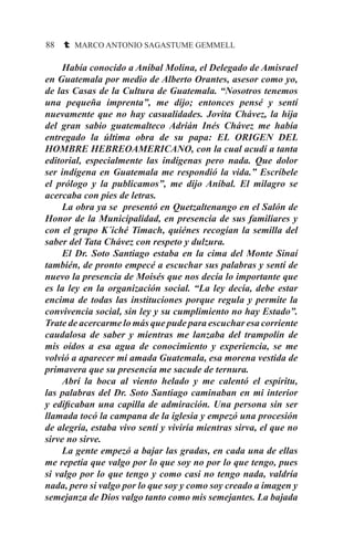 88 t MARCO ANTONIO SAGASTUME GEMMELL
	 Había conocido a Aníbal Molina, el Delegado de Amisrael
en Guatemala por medio de Alberto Orantes, asesor como yo,
de las Casas de la Cultura de Guatemala. “Nosotros tenemos
una pequeña imprenta”, me dijo; entonces pensé y sentí
nuevamente que no hay casualidades. Jovita Chávez, la hija
del gran sabio guatemalteco Adrián Inés Chávez me había
entregado la última obra de su papa: EL ORIGEN DEL
HOMBRE HEBREOAMERICANO, con la cual acudí a tanta
editorial, especialmente las indígenas pero nada. Que dolor
ser indígena en Guatemala me respondió la vida.” Escríbele
el prólogo y la publicamos”, me dijo Aníbal. El milagro se
acercaba con pies de letras.
	 La obra ya se presentó en Quetzaltenango en el Salón de
Honor de la Municipalidad, en presencia de sus familiares y
con el grupo K´iché Timach, quiénes recogían la semilla del
saber del Tata Chávez con respeto y dulzura.
	 El Dr. Soto Santiago estaba en la cima del Monte Sinaí
también, de pronto empecé a escuchar sus palabras y sentí de
nuevo la presencia de Moisés que nos decía lo importante que
es la ley en la organización social. “La ley decía, debe estar
encima de todas las instituciones porque regula y permite la
convivencia social, sin ley y su cumplimiento no hay Estado”.
Trate de acercarme lo más que pude para escuchar esa corriente
caudalosa de saber y mientras me lanzaba del trampolín de
mis oídos a esa agua de conocimiento y experiencia, se me
volvió a aparecer mi amada Guatemala, esa morena vestida de
primavera que su presencia me sacude de ternura.
	 Abrí la boca al viento helado y me calentó el espíritu,
las palabras del Dr. Soto Santiago caminaban en mi interior
y edificaban una capilla de admiración. Una persona sin ser
llamada tocó la campana de la iglesia y empezó una procesión
de alegría, estaba vivo sentí y viviría mientras sirva, el que no
sirve no sirve.
	 La gente empezó a bajar las gradas, en cada una de ellas
me repetía que valgo por lo que soy no por lo que tengo, pues
si valgo por lo que tengo y como casi no tengo nada, valdría
nada, pero si valgo por lo que soy y como soy creado a imagen y
semejanza de Dios valgo tanto como mis semejantes. La bajada
 