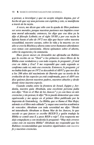 90 t MARCO ANTONIO SAGASTUME GEMMELL
a pensar, a investigar y que no acepto ningún dogma, por el
hecho de que soy una persona con espíritu y este, se manifiesta
a través de la razón.
	 A veces, me dicen que sólo con la ayuda de Dios podemos
ser seres morales, porque nuestras pasiones nos impiden crear
una moral adecuada; entonces, les digo que esa idea ya la
dijo el filosofo Leibnitz en el siglo XVIII y por esa razón la
Iglesia hasta el año de 1972 nos dijo que hacer sobre nuestra
sexualidad, nuestro cuerpo, sobre la vida y la muerte; en ese
año se creo la Bioética y ahora como seres humanos abordamos
esos temas con autonomía. Ahora opinamos sobre el aborto,
sobre la eugenesia y la eutanasia.
	 Hace pocos meses en Jerusalén me afirmaba un Rabino
que lo escrito en su “Torá” o los primeros cinco libros de la
Biblia eran verdaderos y con todo respeto, le pregunté: ¿Usted
cree en Adán y Eva? Y me respondió que cada segundo se
confirma cada vez más esa creencia. Entonces, le pregunte ¿si
no había leído que en 1972 se descubrió el ADN? y que nos dice
a los 200 años del nacimiento de Darwin que su teoría de la
evolución de las especies ya está confirmada, pues el ADN nos
dice quienes fueron nuestros padres, nuestros abuelos y desde
donde viene nuestra especie.
	 Cuando estaba entre la frontera de Israel, Egipto y Jor-
dania, nuestro guía Abraham, una excelente persona judía
nos dijo: “Este es el Mar de los Juncos” y yo con base en mis
creencias y sin pensar, le dije:”Yo te puedo demostrar que estas
equivocado y me apoyo en el primer libro publicado por la
imprenta de Gutemberg, La Biblia, que se llama el Mar Rojo;
además es el libro más editado” y saque una sonrisa académica
de vencedor. Abraham con toda serenidad me dijo: “Desde
mi tatarabuelo Abraham se llama Mar de los Juncos, lo que
sucede es que juncos se escribe REED´S y quién tradujo la
Biblia se comió una E y puso RED o rojo”. Esa respuesta me
dejo estupefacto y con modestia le pregunté: “Hay más errores
como este en nuestra Biblia” Abraham me respondió que los
Rabinos recomendaban que nosotros siguiéramos con nuestra
fe y nuestras creencias.
 