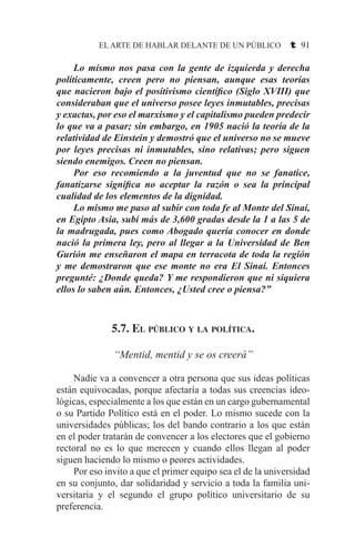 EL ARTE DE HABLAR DELANTE DE UN PÚBLICO t 91
	 Lo mismo nos pasa con la gente de izquierda y derecha
políticamente, creen pero no piensan, aunque esas teorías
que nacieron bajo el positivismo científico (Siglo XVIII) que
consideraban que el universo posee leyes inmutables, precisas
y exactas, por eso el marxismo y el capitalismo pueden predecir
lo que va a pasar; sin embargo, en 1905 nació la teoría de la
relatividad de Einstein y demostró que el universo no se mueve
por leyes precisas ni inmutables, sino relativas; pero siguen
siendo enemigos. Creen no piensan.
	 Por eso recomiendo a la juventud que no se fanatice,
fanatizarse significa no aceptar la razón o sea la principal
cualidad de los elementos de la dignidad.
	 Lo mismo me paso al subir con toda fe al Monte del Sinaí,
en Egipto Asia, subí más de 3,600 gradas desde la 1 a las 5 de
la madrugada, pues como Abogado quería conocer en donde
nació la primera ley, pero al llegar a la Universidad de Ben
Gurión me enseñaron el mapa en terracota de toda la región
y me demostraron que ese monte no era El Sinaí. Entonces
pregunté: ¿Donde queda? Y me respondieron que ni siquiera
ellos lo saben aún. Entonces, ¿Usted cree o piensa?”
5.7. El público y la política.
“Mentid, mentid y se os creerá”
	 Nadie va a convencer a otra persona que sus ideas políticas
están equivocadas, porque afectaría a todas sus creencias ideo-
lógicas, especialmente a los que están en un cargo gubernamental
o su Partido Político está en el poder. Lo mismo sucede con la
universidades públicas; los del bando contrario a los que están
en el poder tratarán de convencer a los electores que el gobierno
rectoral no es lo que merecen y cuando ellos llegan al poder
siguen haciendo lo mismo o peores actividades.
	 Por eso invito a que el primer equipo sea el de la universidad
en su conjunto, dar solidaridad y servicio a toda la familia uni-
versitaria y el segundo el grupo político universitario de su
preferencia.
 