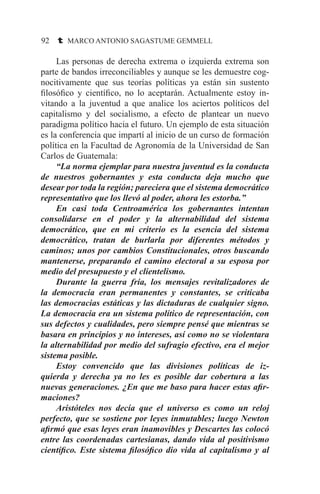 92 t MARCO ANTONIO SAGASTUME GEMMELL
	 Las personas de derecha extrema o izquierda extrema son
parte de bandos irreconciliables y aunque se les demuestre cog-
nocitivamente que sus teorías políticas ya están sin sustento
filosófico y científico, no lo aceptarán. Actualmente estoy in-
vitando a la juventud a que analice los aciertos políticos del
capitalismo y del socialismo, a efecto de plantear un nuevo
paradigma político hacia el futuro. Un ejemplo de esta situación
es la conferencia que impartí al inicio de un curso de formación
política en la Facultad de Agronomía de la Universidad de San
Carlos de Guatemala:
	 “La norma ejemplar para nuestra juventud es la conducta
de nuestros gobernantes y esta conducta deja mucho que
desear por toda la región; pareciera que el sistema democrático
representativo que los llevó al poder, ahora les estorba.”
	 En casi toda Centroamérica los gobernantes intentan
consolidarse en el poder y la alternabilidad del sistema
democrático, que en mi criterio es la esencia del sistema
democrático, tratan de burlarla por diferentes métodos y
caminos; unos por cambios Constitucionales, otros buscando
mantenerse, preparando el camino electoral a su esposa por
medio del presupuesto y el clientelismo.
	 Durante la guerra fría, los mensajes revitalizadores de
la democracia eran permanentes y constantes, se criticaba
las democracias estáticas y las dictaduras de cualquier signo.
La democracia era un sistema político de representación, con
sus defectos y cualidades, pero siempre pensé que mientras se
basara en principios y no intereses, así como no se violentara
la alternabilidad por medio del sufragio efectivo, era el mejor
sistema posible.
	 Estoy convencido que las divisiones políticas de iz-
quierda y derecha ya no les es posible dar cobertura a las
nuevas generaciones. ¿En que me baso para hacer estas afir-
maciones?
	 Aristóteles nos decía que el universo es como un reloj
perfecto, que se sostiene por leyes inmutables; luego Newton
afirmó que esas leyes eran inamovibles y Descartes las colocó
entre las coordenadas cartesianas, dando vida al positivismo
científico. Este sistema filosófico dio vida al capitalismo y al
 