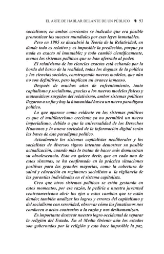 EL ARTE DE HABLAR DELANTE DE UN PÚBLICO t 93
socialismo; en ambas corrientes se indicaba que era posible
pronosticar los sucesos mundiales por esas leyes inmutables.
	 Pero en 1905 se descubrió la Teoría de la Relatividad, en
donde todo es relativo y es imposible la predicción, porque ya
nada es exacto ni inmutable; y todo cambió científicamente,
menos los sistemas políticos que se han aferrado al poder.
	 El relativismo de las ciencias exactas está echando por la
borda del barco de la realidad, todos los dogmas de la política
y las ciencias sociales, construyendo nuevos modelos, que aún
no son definitivos, pero implican un avance inmenso.
	 Después de muchos años de enfrentamiento, tanto
capitalismo y socialismo, gracias a los nuevos modelos físicos y
matemáticos surgidos del relativismo, ambos sistemas políticos
llegaron a su fin y hoy la humanidad busca un nuevo paradigma
político.
	 Lo que aparece como evidente en los sistemas políticos
es que el multilaterismo creciente ya no permitirá un nuevo
imperialismo, debido a que la universalidad de los Derechos
Humanos y la nueva sociedad de la información digital serán
las bases de este paradigma político.
	 Actualmente los sistemas capitalistas neoliberales y los
socialistas de diversos signos intentan demostrar su posible
actualización, cuando más lo tratan de hacer más demuestran
su obsolescencia. Esto no quiere decir, que en cada uno de
estos sistemas, se ha confirmado en la práctica situaciones
positivas para las grandes mayorías, como la cobertura de
salud y educación en regimenes socialistas o la vigilancia de
las garantías individuales en el sistema capitalista.
	 Creo que otros sistemas políticos se están gestando en
estos momentos, por esa razón, le pediría a nuestra juventud
centroamericana abrir los ojos a estos cambios que se están
dando; también analizar los logros y errores del capitalismo y
del socialismo con serenidad, observar cómo los fanatismos nos
conducen a actos contrarios a la razón y nos deshumanizan.
	 Es importante destacar nuestro logro occidental de separar
la religión del Estado. En el Medio Oriente aún los estados
son gobernados por la religión y esto hace imposible la paz.
 