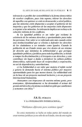 EL ARTE DE HABLAR DELANTE DE UN PÚBLICO t 95
tolerancia es posible dar sostenibilidad a la forma democrática
de resolver conflictos, pues ésta supone, tolerar los derechos
de aquellos con quienes se está en desacuerdo; a nivel político,
que las minorías estén dispuestas a aceptar el gobierno de las
mayorías y que los gobiernos de las mayorías estén dispuestos
a respetar a las minorías. La tolerancia implica un rechazo a la
solución violenta de los conflictos.
	 b) La igualdad política es un valor que reclama la
existencia de los mismos derechos y oportunidades para todas
las personas. Este valor se ve reforzado aún más cuando existe
una institucionalidad que se orienta a defender los derechos
de los ciudadanos a ser tratados como iguales. Cuando la
población de un Estado siente que vive dentro de un sistema
de derecho que minimiza la arbitrariedad y que persigue
igualdades políticas y jurídicas para toda la población, se tiende
a romper la discriminación y el irrespeto a sus derechos, y esto
contribuye sin lugar a dudas a fortalecer la cultura política
democrática, reforzando lazos de reciprocidad y cooperación,
no así de dependencia y autoritarismo.
	 c) La Solidaridad es un valor que mejora el tejido social
y genera la demanda hacía el sistema político por mayores
oportunidades para los que menos tienen. La solidaridad está
en la base de un proyecto nacional inclusivo y en un proyecto
internacional humanista.
	 Avanzamos con tropezones de nuestra misma gente, pero
avanzamos. Afortunadamente se ha desnudado el actuar del
gremio del derecho y la misma sociedad nos pide que cambiemos
y actuemos con ética.”
5.8. El público
y la integración internacional.
“Hablamos diferente pero sentimos igual”
	 En estos momentos se lucha en todas partes del mundo en
crear normas jurídicas ya no sólo de un Estado, sino de una región
 