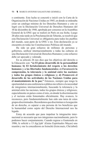 96 t MARCO ANTONIO SAGASTUME GEMMELL
o continente. Esta lucha se concretó e inició con la Carta de la
Organización de Naciones Unidas en 1945, en donde se ordenaba
crear un catalogo mínimo de los Derechos Humanos y esto se
logró con la Declaración Universal de Derechos Humanos del
10 de diciembre de 1948, aprobada por consenso en la Asamblea
General de la ONU que se realizó en París en esa fecha. Luego
20 años más tarde en la Proclamación de Teherán, se resolvió que
esta Declaración Universal es obligatoria para todos los pueblos
del mundo, sean parte de la ONU o no. Esta declaración ya se
encuentra en todas las Constituciones Políticas del mundo.
	 Ha sido un gran esfuerzo de millones de personas y
gobiernos, unificar internacionalmente a todas las culturas en
una Declaración Universal de Derechos Humanos y este esfuerzo
debe ser apoyado y valorado.
	 En su artículo 26 nos dice que los objetivos del derecho a
la Educación son: “a) El pleno desarrollo de la personalidad
humana; b) El fortalecimiento del respeto a los derechos
humanos y a las libertades fundamentales; c) Favorecerá la
comprensión, la tolerancia y la amistad entre las naciones
y todos los grupos étnicos o religiosos y; d) Promoverá el
desarrollo de las actividades de las Naciones Unidas para
el mantenimiento de la paz.” Entonces, siempre que tengo la
oportunidad en una conferencia o plática me refiero a la necesidad
de integrarnos internacionalmente, buscando la tolerancia y la
amistad entre las naciones, todos los grupos étnicos y religiosos;
especialmente en países como el mío, en donde la discriminación
y el racismo están fomentados oficialmente. Hay avances, lo
reconozco, pero fundamentalmente han sido una tarea de estos
gruposdiscriminados.Recordemosquediscriminareslanegación
de un derecho, es separar a una persona de los beneficios que
la humanidad como sujeto del Derecho Internacional nos ha
legado.
	 Estoy de acuerdo que para impulsar la integración inter-
nacional es necesario que nos integremos nacionalmente, pero lo
podemos hacer conjuntamente. Cuando regrese a Guatemala en
1986, le solicité a 13 Ajq´ijab´ (Guías Espirituales Mayas) una
reunión y me la concedieron en Iximché (Ixim:maíz, Ché:árbol)
 
