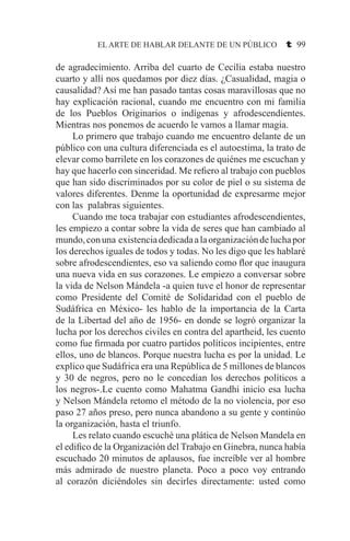 EL ARTE DE HABLAR DELANTE DE UN PÚBLICO t 99
de agradecimiento. Arriba del cuarto de Cecilia estaba nuestro
cuarto y allí nos quedamos por diez días. ¿Casualidad, magia o
causalidad? Así me han pasado tantas cosas maravillosas que no
hay explicación racional, cuando me encuentro con mi familia
de los Pueblos Originarios o indígenas y afrodescendientes.
Mientras nos ponemos de acuerdo le vamos a llamar magia.
	 Lo primero que trabajo cuando me encuentro delante de un
público con una cultura diferenciada es el autoestima, la trato de
elevar como barrilete en los corazones de quiénes me escuchan y
hay que hacerlo con sinceridad. Me refiero al trabajo con pueblos
que han sido discriminados por su color de piel o su sistema de
valores diferentes. Denme la oportunidad de expresarme mejor
con las palabras siguientes.
	 Cuando me toca trabajar con estudiantes afrodescendientes,
les empiezo a contar sobre la vida de seres que han cambiado al
mundo,conuna existenciadedicadaalaorganizacióndeluchapor
los derechos iguales de todos y todas. No les digo que les hablaré
sobre afrodescendientes, eso va saliendo como flor que inaugura
una nueva vida en sus corazones. Le empiezo a conversar sobre
la vida de Nelson Mándela -a quien tuve el honor de representar
como Presidente del Comité de Solidaridad con el pueblo de
Sudáfrica en México- les hablo de la importancia de la Carta
de la Libertad del año de 1956- en donde se logró organizar la
lucha por los derechos civiles en contra del apartheid, les cuento
como fue firmada por cuatro partidos políticos incipientes, entre
ellos, uno de blancos. Porque nuestra lucha es por la unidad. Le
explico que Sudáfrica era una República de 5 millones de blancos
y 30 de negros, pero no le concedían los derechos políticos a
los negros-.Le cuento como Mahatma Gandhi inicio esa lucha
y Nelson Mándela retomo el método de la no violencia, por eso
paso 27 años preso, pero nunca abandono a su gente y continúo
la organización, hasta el triunfo.
	 Les relato cuando escuché una plática de Nelson Mandela en
el edifico de la Organización del Trabajo en Ginebra, nunca había
escuchado 20 minutos de aplausos, fue increíble ver al hombre
más admirado de nuestro planeta. Poco a poco voy entrando
al corazón diciéndoles sin decirles directamente: usted como
 