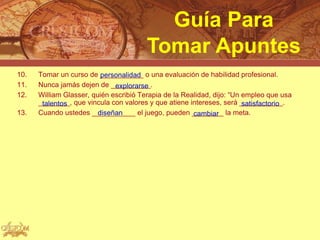 Guía Para
                                        Tomar Apuntes
10.   Tomar un curso de ___________ o una evaluación de habilidad profesional.
                          personalidad
11.   Nunca jamás dejen de __________.
                              explorarse
12.   William Glasser, quién escribió Terapia de la Realidad, dijo: “Un empleo que usa
      ________, que vincula con valores y que atiene intereses, será ___________.
       talentos                                                         satisfactorio
13.   Cuando ustedes ___________ el juego, pueden ________ la meta.
                         diseñan                       cambiar
 