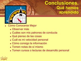 Conclusiones.
                                          Qué hemos
                                           aprendido


   Cómo Conocerse Mejor
      Observar más

      Cuáles son mis patrones de conducta

      Qué pienso de las cosas

      Cuál es mi velocidad personal

      Cómo consigo la información

      Tomen notas de sí mismo

      Tomen cursos o lecturas de desarrollo personal
 
