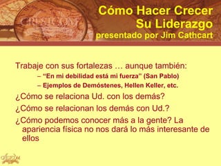 Cómo Hacer Crecer
                             Su Liderazgo
                       presentado por Jim Cathcart


Trabaje con sus fortalezas … aunque también:
     – “En mi debilidad está mi fuerza” (San Pablo)
     – Ejemplos de Demóstenes, Hellen Keller, etc.
¿Cómo se relaciona Ud. con los demás?
¿Cómo se relacionan los demás con Ud.?
¿Cómo podemos conocer más a la gente? La
 apariencia física no nos dará lo más interesante de
 ellos
 