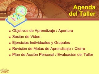 Agenda
                                     del Taller

   Objetivos de Aprendizaje / Apertura
   Sesión de Video
   Ejercicios Individuales y Grupales
   Revisión de Metas de Aprendizaje / Cierre
   Plan de Acción Personal / Evaluación del Taller
 