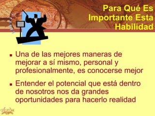 Para Qué Es
                         Importante Esta
                               Habilidad


   Una de las mejores maneras de
    mejorar a sí mismo, personal y
    profesionalmente, es conocerse mejor
   Entender el potencial que está dentro
    de nosotros nos da grandes
    oportunidades para hacerlo realidad
 