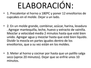 ELABORACIÓN:
• 1. Precalentar el horno a 180ºC y poner 12 envoltorios de
cupcakes en el molde. Dejar a un lado.
• 2. En un molde grande, combinar, azúcar, harina, levadura
. Agregar mantequilla, leche, huevo y extracto de vainilla.
Mezclar a velocidad media 2 minutos hasta que esté bien
unido. Agregar agua y mezclar hasta que esté bien líquido.
Dividir la mezcla en partes iguales dentro de los
envoltorios, que a su vez están en los moldes.
• 3. Meter al horno y cocinar por hasta que un palillo salga
seco (aprox 20 minutos). Dejar que se enfríe unos 10
minutos.
 