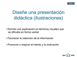 Diseñe una presentación
didáctica (ilustraciones)
• Permitir una explicación en términos visuales que
se dificulta en forma verbal
• Favorecer la retención de la información
• Promover y mejorar el interés y la motivación
CerrarCerrar
 