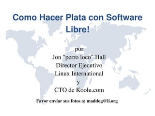 Como Hacer Plata con Software 
           Libre!

                     por
            Jon "perro loco" Hall
             Director Ejecutivo
             Linux International
                      y 
             CTO de Koolu.com
     Favor enviar sus fotos a: maddog@li.org
 