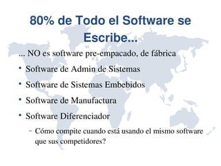 80% de Todo el Software se 
             Escribe...
... NO es software pre­empacado, de fábrica

    Software de Admin de Sistemas

    Software de Sistemas Embebidos

    Software de Manufactura

    Software Diferenciador
    −   Cómo compite cuando está usando el mismo software 
        que sus competidores?
 