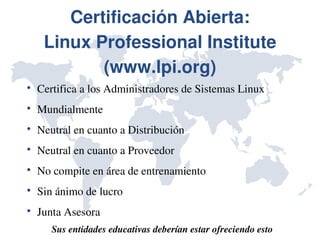 Certificación Abierta:
     Linux Professional Institute 
            (www.lpi.org)

    Certifica a los Administradores de Sistemas Linux

    Mundialmente

    Neutral en cuanto a Distribución 

    Neutral en cuanto a Proveedor 

    No compite en área de entrenamiento

    Sin ánimo de lucro

    Junta Asesora
       Sus entidades educativas deberían estar ofreciendo esto
 