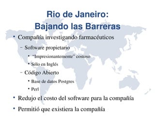 Rio de Janeiro:
              Bajando las Barreras

    Compañía investigando farmacéuticos
    −   Software propietario
         
              “Impresionantemente” costoso
         
             Sólo en Inglés
    −   Código Abierto
         
             Base de datos Postgres 
         
             Perl

    Redujo el costo del software para la compañía

    Permitió que existiera la compañía
 