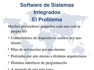 Software de Sistemas 
               Integrados
              El Problema
Muchos proveedores pequeños cada uno con su 
 propio SO

    Controladores de dispositivos escritos por uno 
    mismo

    Pilas de red escritas por uno mismo

    Porteadas por uno mismo a distintas arquitecturas

    Distintas interfaces de programación

 