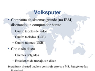 Volksputer

    Compañía de sistemas grande (no IBM) 
    diseñando un computador barato
    −   Cuatro tarjetas de video
    −   Cuatro teclados (USB)
    −   Cuatro ratones (USB)

    Con o sin disco
    −   Clientes delgados
    −   Estaciones de trabajo sin disco
Imagínese si usted pudiera construir esto con MS, imagínese las 
 