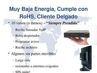 Muy Baja Energía, Cumple con 
   RoHS, Cliente Delgado

    10 vatios (o menos) – “Siempre Prendido”
    −   Recibe llamadas VoIP
    −   Reloj despertador
    −   Programar avisos
    −   Recibe archivos

    Algunos sin partes movibles
    −   Larga vida
    −   resistentes a entornos exigentes
    −
 