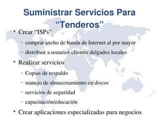 Suministrar Servicios Para 
               “Tenderos”

    Crear “ISPs”
    −   comprar ancho de banda de Internet al por mayor
    −   distribuir a usuarios clientes delgados locales

    Realizar servicios
    −   Copias de respaldo
    −   manejo de almacenamiento en discos
    −   servicios de seguridad
    −   capacitación/educación

    Crear aplicaciones especializadas para negocios
 
