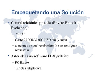 Empaquetando una Solución

    Central telefónica privada (Private Branch 
    Exchange)
    −    “PBX”
    −   Costo 20.000­30.000 USD c/u (y más)
    −   a menudo se vuelve obsoleto (no se consiguen 
        repuestos)

    Asterisk es un software PBX gratuito
    −   PC Barato
    −   Tarjetas adaptadoras
 