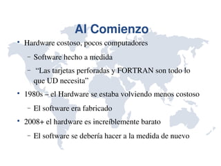 Al Comienzo

    Hardware costoso, pocos computadores
    −   Software hecho a medida
    −    “Las tarjetas perforadas y FORTRAN son todo lo 
        que UD necesita”

    1980s – el Hardware se estaba volviendo menos costoso
    −   El software era fabricado

    2008+ el hardware es increíblemente barato
    −   El software se debería hacer a la medida de nuevo
 