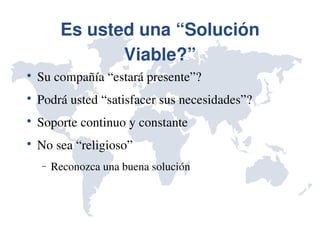 Es usted una “Solución 
                Viable?”

    Su compañía “estará presente”?

    Podrá usted “satisfacer sus necesidades”?

    Soporte continuo y constante

    No sea “religioso”
    −   Reconozca una buena solución
 