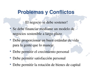 Problemas y Conflictos
            El negocio se debe sostener!

    Se debe financiar mediante un modelo de 
    negocios sostenible a largo plazo

    Debe proporcionar un buen estándar de vida 
    para la gente que lo maneje

    Debe permitir el crecimiento personal

    Debe permitir satisfacción personal

    Debe permitir la rotación de bienes de capital
 
