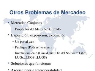 Otros Problemas de Mercadeo

    Mercadeo Conjunto
    −   Propósitos del Mercadeo Cruzado

    Exposición, exposición, exposición
    −   Un portal web
    −   Publique (Podcast) o muera
    −   Involucramiento (LinuxChix, Día del Software Libre, 
        LUGs...LUGS...LUGS)

    Soluciones que funcionan

 