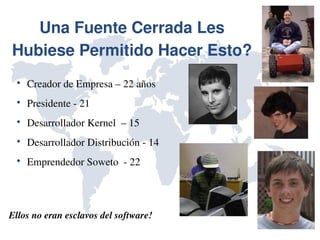 Una Fuente Cerrada Les 
Hubiese Permitido Hacer Esto?
 
     Creador de Empresa – 22 años
 
     Presidente ­ 21
 
     Desarrollador Kernel  – 15
 
     Desarrollador Distribución ­ 14
 
     Emprendedor Soweto  ­ 22




Ellos no eran esclavos del software!
 