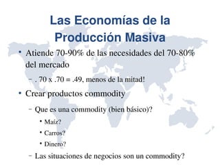 Las Economías de la 
               Producción Masiva

    Atiende 70­90% de las necesidades del 70­80% 
    del mercado
    −   . 70 x .70 = .49, menos de la mitad!
   Crear productos commodity 
    −   Que es una commodity (bien básico)?
         
             Maíz?
         
             Carros?
         
             Dinero?
    −   Las situaciones de negocios son un commodity?
 