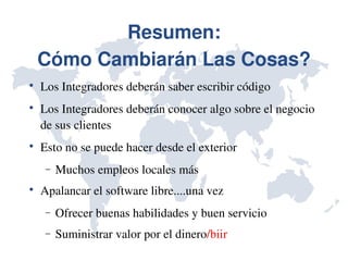 Resumen:
    Cómo Cambiarán Las Cosas?

    Los Integradores deberán saber escribir código

    Los Integradores deberán conocer algo sobre el negocio 
    de sus clientes

    Esto no se puede hacer desde el exterior
     −   Muchos empleos locales más

    Apalancar el software libre....una vez
     −   Ofrecer buenas habilidades y buen servicio
     −   Suministrar valor por el dinero/biir
 