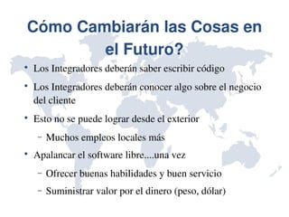 Cómo Cambiarán las Cosas en 
        el Futuro?

    Los Integradores deberán saber escribir código

    Los Integradores deberán conocer algo sobre el negocio 
    del cliente

    Esto no se puede lograr desde el exterior
     −   Muchos empleos locales más

    Apalancar el software libre....una vez
     −   Ofrecer buenas habilidades y buen servicio
     −   Suministrar valor por el dinero (peso, dólar)
 