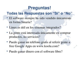 Preguntas!
Todas las Respuestas son “Sí” o “No”

    El software siempre ha sido vendido únicamente 
    en forma binaria?

    Linux es útil en los sistemas integrados?

    La gente está interesada únicamente en comprar 
    productos, no servicios?

    Puedo ganar un teléfono gratis al referir gente a 
    free Google Apps en www.koolu.com?

    Puedo ganar dinero con el software libre?
 