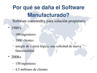 Por qué se daña el Software 
         Manufacturado?
    Software commodity para solución propietaria

    1980's
    −   100 ingenieros
    −   1000 clientes
    −   arreglo de 1 error lógico, una solicitud de nueva 
        funcionalidad

    2008+
    −   150 ingenieros
    −   4.5 millones de clientes
 