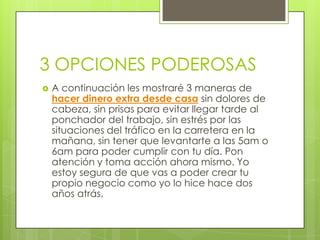 3 OPCIONES PODEROSAS
 A continuación les mostraré 3 maneras de
hacer dinero extra desde casa sin dolores de
cabeza, sin prisas para evitar llegar tarde al
ponchador del trabajo, sin estrés por las
situaciones del tráfico en la carretera en la
mañana, sin tener que levantarte a las 5am o
6am para poder cumplir con tu día. Pon
atención y toma acción ahora mismo. Yo
estoy segura de que vas a poder crear tu
propio negocio como yo lo hice hace dos
años atrás.
 