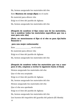 Ifa, hemos asegurado los materiales del ebo
Este Manteca de corojo (Epo) en el suelo
Es material para ofrecer ebo
Erigi es el Awo del pueblo de Agbasa
Ifa, hemos asegurado los materiales del ebo
(Después de nombrar el Epo como uno de los materiales,
vas a nombrar todos los materiales específicos que vas a
usar para este ebo)
(Nota: no mencionaras el Epo si el ebo es para Aje/éxito
financier o
para una mujer embarazada)
Este _________________ en el suelo
Es material para ofrecer ebo
Erigi es el Awo del pueblo de Agbasa
Ifa, hemos asegurado los materiales del ebo
(Después de nombrar todos los materiales que vas a usar
para el ebo, empieza a recitar lo siguiente hasta el final)
Hemos asegurado los materiales del ebo
Que el ebo sea aceptado
Erigi es el Awo del pueblo de Agbasa
Ifa, hemos asegurado los materiales del ebo
Hemos asegurado los materiales del ebo
Que el ebo sea aprobado
Erigi es el Awo del pueblo de Agbasa
Ifa, hemos asegurado los materiales del ebo
Los huesos del esqueleto del guardia del palacio (El Akoda)
10
 
