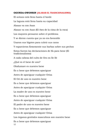 OGUNDA-OWONRIN (ALABAR EL TRADICIONALISMO)
El océano está lleno hasta el borde
La laguna está llena hasta su capacidad
Alasan va con Asan
Alasan va con Asan (El Awo de la cima de la roca)
Los mayores pensaron sobre el problema
Y se dieron cuenta que ya no era favorable
Usaron sus bigotes para cubrir sus caras
Y esparcieron firmemente sus barbas sobre sus pechos
Estas fueron las declaraciones de Ifa para Isese (El
tradicionalismo)
A cada cabeza del culto de Oro en Ile Ife
¿Qué es el Isese de uno?
Olodumare es nuestro Isese
Es a Isese que debemos apaciguar
Antes de apaciguar cualquier Orisa
El Ori de uno es nuestro Isese
Es a Isese que debemos apaciguar
Antes de apaciguar cualquier Orisa
La madre de uno es nuestro Isese
Es a Isese que debemos apaciguar
Antes de apaciguar cualquier Orisa
El padre de uno es nuestro Isese
Es a Isese que debemos apaciguar
Antes de apaciguar cualquier Orisa
Los órganos genitales masculinos son nuestro Isese
Es a Isese que debemos apaciguar
12
 