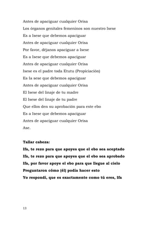 Antes de apaciguar cualquier Orisa
Los órganos genitales femeninos son nuestro Isese
Es a Isese que debemos apaciguar
Antes de apaciguar cualquier Orisa
Por favor, déjanos apaciguar a Isese
Es a Isese que debemos apaciguar
Antes de apaciguar cualquier Orisa
Isese es el padre toda Etutu (Propiciación)
Es Ia sese que debemos apaciguar
Antes de apaciguar cualquier Orisa
El Isese del linaje de tu madre
El Isese del linaje de tu padre
Que ellos den su aprobación para este ebo
Es a Isese que debemos apaciguar
Antes de apaciguar cualquier Orisa
Ase.
Tallar cabeza:
Ifa, te rezo para que apoyes que el ebo sea aceptado
Ifa, te rezo para que apoyes que el ebo sea aprobado
Ifa, por favor apoye el ebo para que llegue al cielo
Preguntaron cómo (él) podía hacer esto
Yo respondí, que es exactamente como tú eres, Ifa
13
 