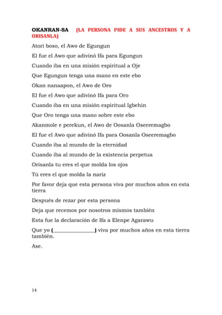 OKANRAN-SA (LA PERSONA PIDE A SUS ANCESTROS Y A
ORISANLA)
Atori boso, el Awo de Egungun
El fue el Awo que adivinó Ifa para Egungun
Cuando iba en una misión espiritual a Oje
Que Egungun tenga una mano en este ebo
Okan nanaapon, el Awo de Oro
El fue el Awo que adivinó Ifa para Oro
Cuando iba en una misión espiritual Igbehin
Que Oro tenga una mano sobre este ebo
Akanmole e perekun, el Awo de Oosanla Oseeremagbo
El fue el Awo que adivinó Ifa para Oosanla Oseeremagbo
Cuando iba al mundo de la eternidad
Cuando iba al mundo de la existencia perpetua
Orisanla tu eres el que molda los ojos
Tú eres el que molda la nariz
Por favor deja que esta persona viva por muchos años en esta
tierra
Después de rezar por esta persona
Deja que recemos por nosotros mismos también
Esta fue la declaración de Ifa a Elenpe Agarawu
Que yo (________________) viva por muchos años en esta tierra
también.
Ase.
14
 