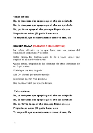 Tallar cabeza:
Ifa, te rezo para que apoyes que el ebo sea aceptado
Ifa, te rezo para que apoyes que el ebo sea aprobado
Ifa, por favor apoye el ebo para que llegue al cielo
Preguntaron cómo (él) podía hacer esto
Yo respondí, que es exactamente como tú eres, Ifa
OGUNDA-MASAA (ALABAMOS A ORI, EL DESTINO)
La palma silvestre es la que hace que las manos del
chimpancé sean duras y ásperas
Estas fueron las declaraciones de Ifa a Onbe (Aquel que
suplica en el nombre de otros)
Quien estará propiciando los destinos de otras personas de
un lugar a otro
El Ori que un Awo propicia
Ese Ori durará por mucho tiempo
El destino que un Awo propicia
Ese destino vivirá por mucho tiempo
Tallar cabeza:
Ifa, te rezo para que apoyes que el ebo sea aceptado
Ifa, te rezo para que apoyes que el ebo sea aprobado
Ifa, por favor apoye el ebo para que llegue al cielo
Preguntaron cómo (él) podía hacer esto
Yo respondí, que es exactamente como tú eres, Ifa
15
 