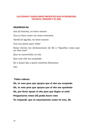 LAS IYANIFA Y BABALAWOS PRESENTES DAN SU BENDICION,
TOCAR EL TABLERO Y EL EBO.
OKANRAN-SA
Asa (el halcón), no tiene manos
Usa su boca como un arma venenosa
Awodi (el águila), no tiene manos
Usa sus patas para robar
Estas fueron las declaraciones de Ifa a “Aquellas cosas que
un Awo toca”
Que se convertirán en ebo
Que este ebo sea aceptado
Es a Asani Aja a quien nosotros llamamos
Ase.
Tallar cabeza:
Ifa, te rezo para que apoyes que el ebo sea aceptado
Ifa, te rezo para que apoyes que el ebo sea aprobado
Ifa, por favor apoye el ebo para que llegue al cielo
Preguntaron cómo (él) podía hacer esto
Yo respondí, que es exactamente como tú eres, Ifa
16
 