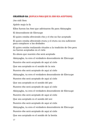OKANRAN-SA (SUPLICA PARA QUE EL EBO SEA ACEPTADO)
Joo nidi ibon
Ajolele majo lo fa
Ellos fueron los Awo que adivinaron Ifa para Akinyagba
El descendiente de Eleruupe
El quien estaba ofreciendo ebo y el ebo no fue aceptado
El quien estaba ofreciendo etutu y el etutu no era suficiente
para complacer a las deidades
El quien estaba realizando rituales a la tradición de Oro pero
no fueron aceptados en el cielo
Es ahora que nuestro ebo será aceptado
Akinyagba, tu eres el verdadero descendiente de Eleruupe
Nuestro ebo será aceptado de aquí al cielo
Que sea aceptado es el sonido de la rata
Nuestro ebo será aceptado de aquí al cielo
Akinyagba, tu eres el verdadero descendiente de Eleruupe
Nuestro ebo será aceptado de aquí al cielo
Que sea aceptado es el sonido del pez
Nuestro ebo será aceptado de aquí al cielo
Akinyagba, tu eres el verdadero descendiente de Eleruupe
Nuestro ebo será aceptado de aquí al cielo
Que sea aceptado es el sonido del ave
Nuestro ebo será aceptado de aquí al cielo
Akinyagba, tu eres el verdadero descendiente de Eleruupe
Nuestro ebo será aceptado de aquí al cielo
Que sea aceptado es el sonido de la bestia
17
 