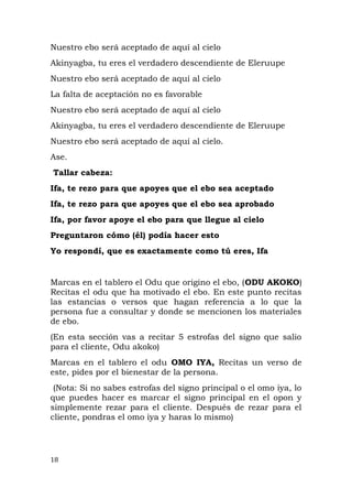 Nuestro ebo será aceptado de aquí al cielo
Akinyagba, tu eres el verdadero descendiente de Eleruupe
Nuestro ebo será aceptado de aquí al cielo
La falta de aceptación no es favorable
Nuestro ebo será aceptado de aquí al cielo
Akinyagba, tu eres el verdadero descendiente de Eleruupe
Nuestro ebo será aceptado de aquí al cielo.
Ase.
Tallar cabeza:
Ifa, te rezo para que apoyes que el ebo sea aceptado
Ifa, te rezo para que apoyes que el ebo sea aprobado
Ifa, por favor apoye el ebo para que llegue al cielo
Preguntaron cómo (él) podía hacer esto
Yo respondí, que es exactamente como tú eres, Ifa
Marcas en el tablero el Odu que origino el ebo, (ODU AKOKO)
Recitas el odu que ha motivado el ebo. En este punto recitas
las estancias o versos que hagan referencia a lo que la
persona fue a consultar y donde se mencionen los materiales
de ebo.
(En esta sección vas a recitar 5 estrofas del signo que salio
para el cliente, Odu akoko)
Marcas en el tablero el odu OMO IYA, Recitas un verso de
este, pides por el bienestar de la persona.
(Nota: Si no sabes estrofas del signo principal o el omo iya, lo
que puedes hacer es marcar el signo principal en el opon y
simplemente rezar para el cliente. Después de rezar para el
cliente, pondras el omo iya y haras lo mismo)
18
 