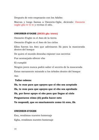 Después de esto empezarás con los Adabo:
Marcas y luego llamas a Owonrin-Ogbe, diciendo: Owonrin
sogbe gba te te te y recitas el odu.
OWONRIN-S’OGBE (DICES: gba tetete)
Owonrin-S’ogbe es el Awo de la tierra
Owonrin-S’ogbe es el Awo de los cielos
Ellos fueron los Awo que adivinaron Ifa para la mascarada
dentro del bosque
De quien el mundo deseaba exponer sus secretos
Fue aconsejado ofrecer ebo
El cumplió
Ningún joven nunca podrá saber el secreto de la mascarada
Estas meramente mirando a los árboles dentro del bosque
Ase.
Tallar cabeza:
Ifa, te rezo para que apoyes que el ebo sea aceptado
Ifa, te rezo para que apoyes que el ebo sea aprobado
Ifa, por favor apoye el ebo para que llegue al cielo
Preguntaron cómo (él) podía hacer esto
Yo respondí, que es exactamente como tú eres, Ifa
OWONRIN-S’OGBE
Esu, rendimos nuestro homenaje
Egba, rendimos nuestro homenaje
19
 