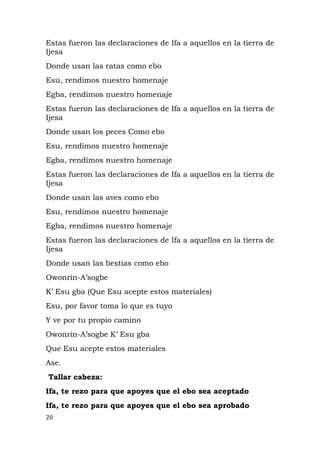 Estas fueron las declaraciones de Ifa a aquellos en la tierra de
Ijesa
Donde usan las ratas como ebo
Esu, rendimos nuestro homenaje
Egba, rendimos nuestro homenaje
Estas fueron las declaraciones de Ifa a aquellos en la tierra de
Ijesa
Donde usan los peces Como ebo
Esu, rendimos nuestro homenaje
Egba, rendimos nuestro homenaje
Estas fueron las declaraciones de Ifa a aquellos en la tierra de
Ijesa
Donde usan las aves como ebo
Esu, rendimos nuestro homenaje
Egba, rendimos nuestro homenaje
Estas fueron las declaraciones de Ifa a aquellos en la tierra de
Ijesa
Donde usan las bestias como ebo
Owonrin-A’sogbe
K’ Esu gba (Que Esu acepte estos materiales)
Esu, por favor toma lo que es tuyo
Y ve por tu propio camino
Owonrin-A’sogbe K’ Esu gba
Que Esu acepte estos materiales
Ase.
Tallar cabeza:
Ifa, te rezo para que apoyes que el ebo sea aceptado
Ifa, te rezo para que apoyes que el ebo sea aprobado
20
 
