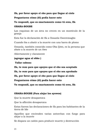Ifa, por favor apoye el ebo para que llegue al cielo
Preguntaron cómo (él) podía hacer esto
Yo respondí, que es exactamente como tú eres, Ifa
OBARA-BOGBE
Las esquinas de un área no crecen en un montículo de la
granja
Esta fue la declaración de Ifa a Oosanla Oseeremagbo
Cuando iba a abatir a la muerte con una barra de plomo
Oosanla, también conocido como Oba Ijiwo, es la persona que
abate a la muerte de un Awo
Abiertamente y claramente
(agregar agua al ebbo )
Tallar cabeza:
Ifa, te rezo para que apoyes que el ebo sea aceptado
Ifa, te rezo para que apoyes que el ebo sea aprobado
Ifa, por favor apoye el ebo para que llegue al cielo
Preguntaron cómo (él) podía hacer esto
Yo respondí, que es exactamente como tú eres, Ifa
OBARA-BOGBE (Para alejar los ayewos)
Que la muerte desaparezca
Que la aflicción desaparezca
Estas fueron las declaraciones de Ifa para los habitantes de la
tierra de Ido
Aquellos que encienden varias antorchas con fuego para
alejar a la muerte
Se dispara un cañón para producir muerte y destrucción
21
 